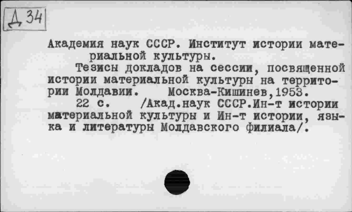 ﻿Академия наук СССР. Институт истории материальной культуры.
Тезисы докладов на сессии, посвященной истории материальной культуры на территории Молдавии. Москва-Кишинев,1953.
22 с. /Акад.наук СССР.Ин-т истории материальной культуры и Ин-т истории, языка и литературы Молдавского филиала/.